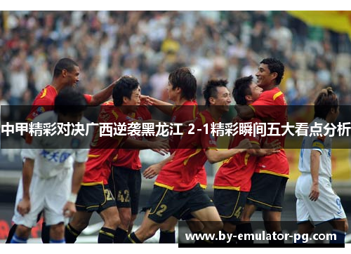中甲精彩对决广西逆袭黑龙江 2-1精彩瞬间五大看点分析