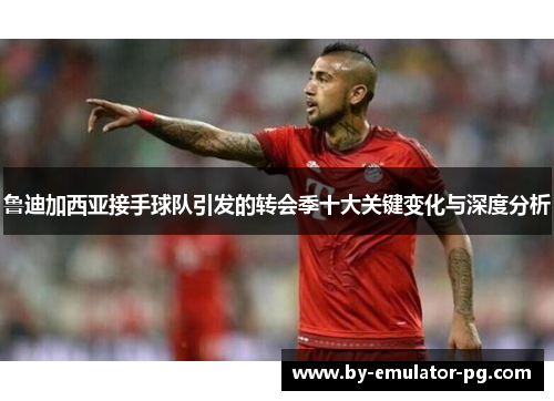 鲁迪加西亚接手球队引发的转会季十大关键变化与深度分析