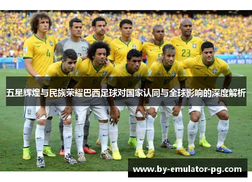五星辉煌与民族荣耀巴西足球对国家认同与全球影响的深度解析