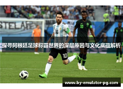 探寻阿根廷足球称霸世界的深层原因与文化底蕴解析