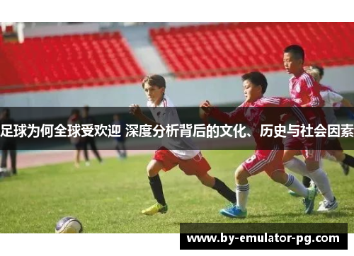 足球为何全球受欢迎 深度分析背后的文化、历史与社会因素