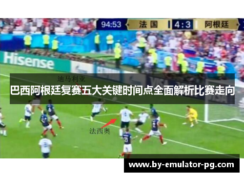巴西阿根廷复赛五大关键时间点全面解析比赛走向