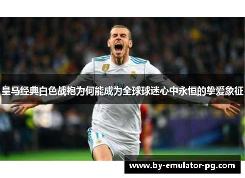 皇马经典白色战袍为何能成为全球球迷心中永恒的挚爱象征