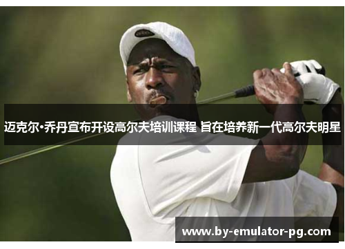 迈克尔·乔丹宣布开设高尔夫培训课程 旨在培养新一代高尔夫明星