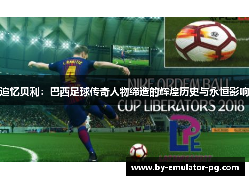 追忆贝利：巴西足球传奇人物缔造的辉煌历史与永恒影响