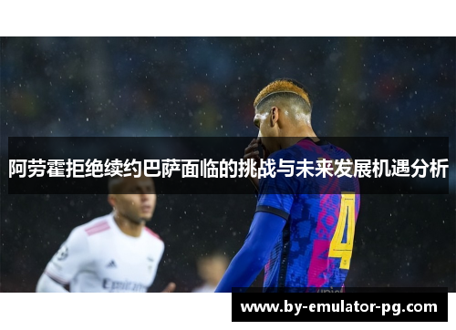 阿劳霍拒绝续约巴萨面临的挑战与未来发展机遇分析 阿劳霍拒绝续约巴萨面临的挑战与未来发展机遇分析