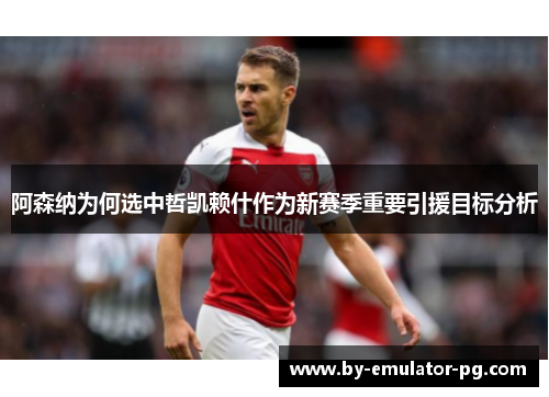 阿森纳为何选中哲凯赖什作为新赛季重要引援目标分析