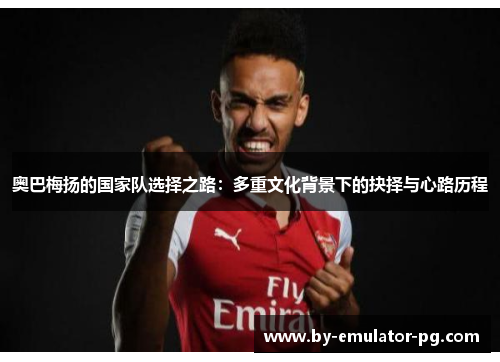 奥巴梅扬的国家队选择之路:多重文化背景下的抉择与心路历程 奥巴梅扬的国家队选择之路:多重文化背景下的抉择与心路历程