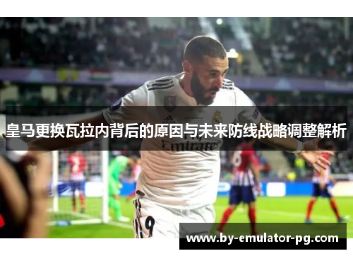 皇马更换瓦拉内背后的原因与未来防线战略调整解析