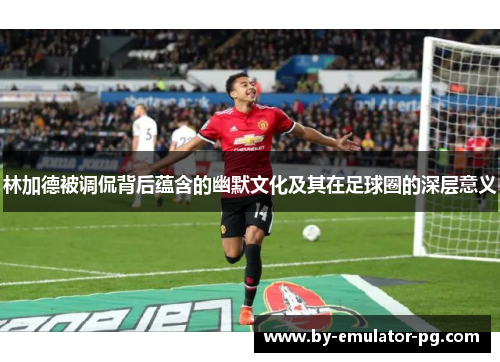 林加德被调侃背后蕴含的幽默文化及其在足球圈的深层意义 林加德被调侃背后蕴含的幽默文化及其在足球圈的深层意义