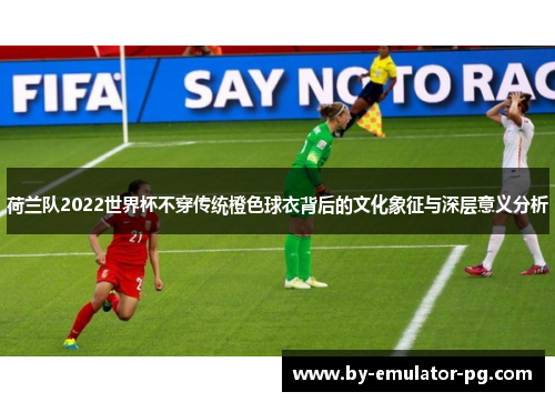 荷兰队2022世界杯不穿传统橙色球衣背后的文化象征与深层意义分析