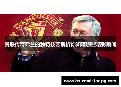 曼联传奇弗兰的独特技艺解析你知道哪些精彩瞬间