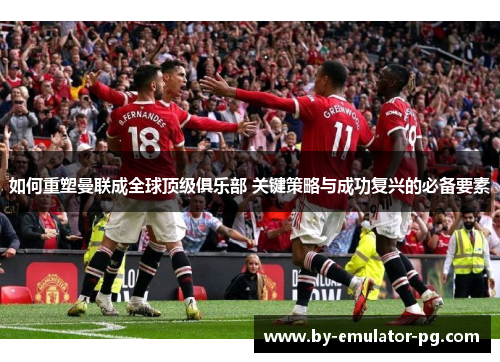 如何重塑曼联成全球顶级俱乐部 关键策略与成功复兴的必备要素