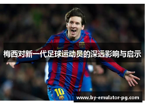 梅西对新一代足球运动员的深远影响与启示 梅西对新一代足球运动员的深远影响与启示
