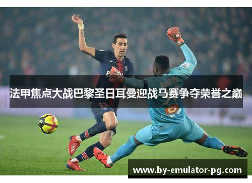 法甲焦点大战巴黎圣日耳曼迎战马赛争夺荣誉之巅 法甲焦点大战巴黎圣日耳曼迎战马赛争夺荣誉之巅