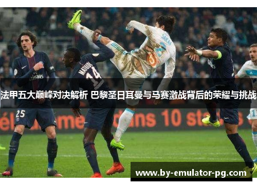 法甲五大巅峰对决解析 巴黎圣日耳曼与马赛激战背后的荣耀与挑战