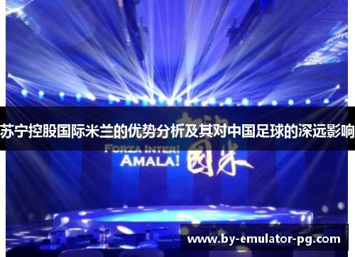 苏宁控股国际米兰的优势分析及其对中国足球的深远影响 苏宁控股国际米兰的优势分析及其对中国足球的深远影响