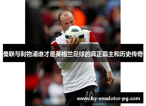 曼联与利物浦谁才是英格兰足球的真正霸主和历史传奇