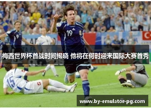 梅西世界杯首战时间揭晓 他将在何时迎来国际大赛首秀