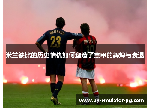 米兰德比的历史情仇如何塑造了意甲的辉煌与衰退 米兰德比的历史情仇如何塑造了意甲的辉煌与衰退