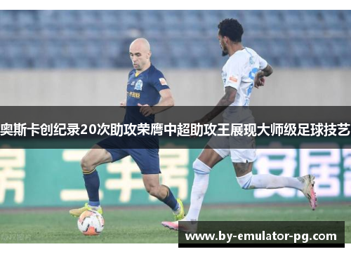 奥斯卡创纪录20次助攻荣膺中超助攻王展现大师级足球技艺