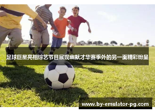 足球巨星亮相综艺节目展现幽默才华赛季外的另一面精彩纷呈