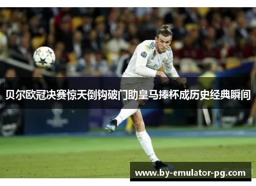 贝尔欧冠决赛惊天倒钩破门助皇马捧杯成历史经典瞬间