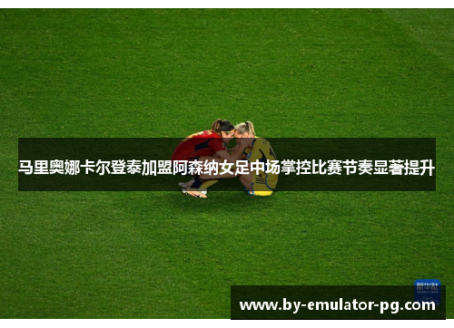 马里奥娜卡尔登泰加盟阿森纳女足中场掌控比赛节奏显著提升 马里奥娜卡尔登泰加盟阿森纳女足中场掌控比赛节奏显著提升