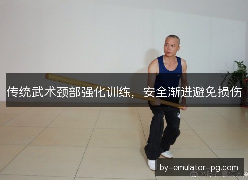 传统武术颈部强化训练,安全渐进避免损伤 传统武术颈部强化训练,安全渐进避免损伤